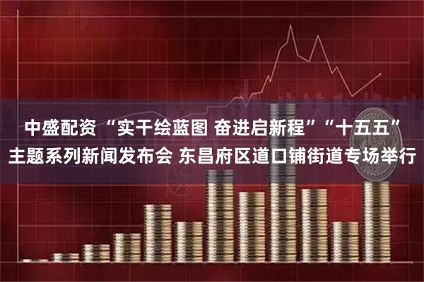 中盛配资 “实干绘蓝图 奋进启新程”“十五五”主题系列新闻发布会 东昌府区道口铺街道专场举行