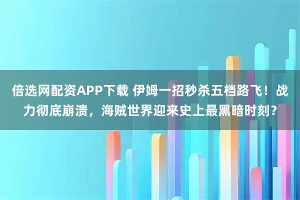 倍选网配资APP下载 伊姆一招秒杀五档路飞！战力彻底崩溃，海贼世界迎来史上最黑暗时刻？