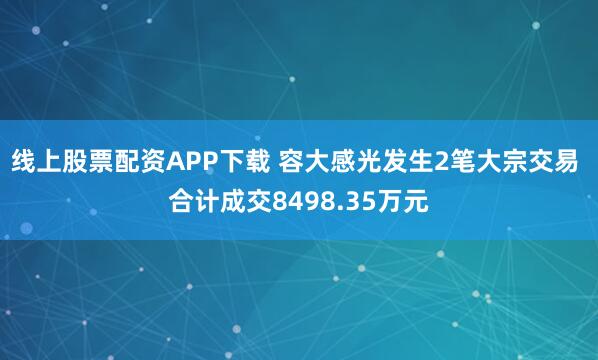 线上股票配资APP下载 容大感光发生2笔大宗交易 合计成交8498.35万元