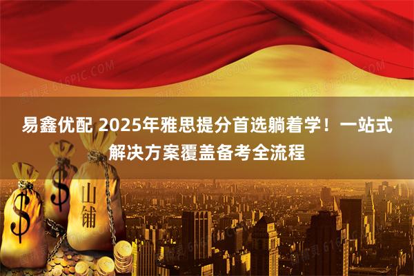 易鑫优配 2025年雅思提分首选躺着学！一站式解决方案覆盖备考全流程