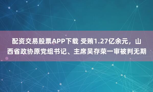 配资交易股票APP下载 受贿1.27亿余元，山西省政协原党组书记、主席吴存荣一审被判无期