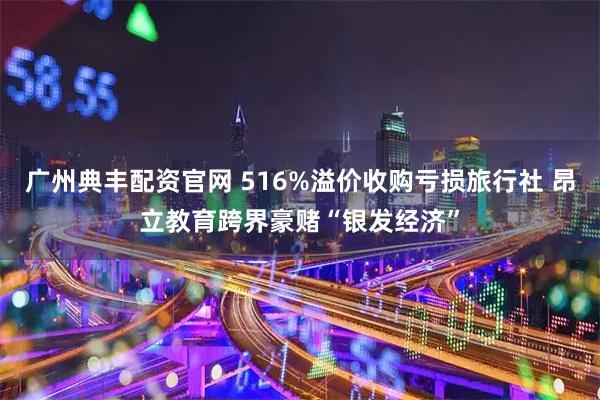 广州典丰配资官网 516%溢价收购亏损旅行社 昂立教育跨界豪赌“银发经济”