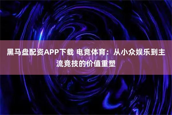 黑马盘配资APP下载 电竞体育：从小众娱乐到主流竞技的价值重塑